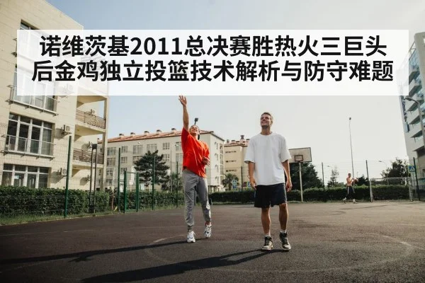 诺维茨基2011总决赛胜热火三巨头后金鸡独立投篮技术解析与防守难题